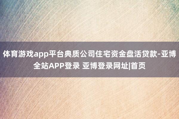 体育游戏app平台典质公司住宅资金盘活贷款-亚博全站APP登录 亚博登录网址|首页