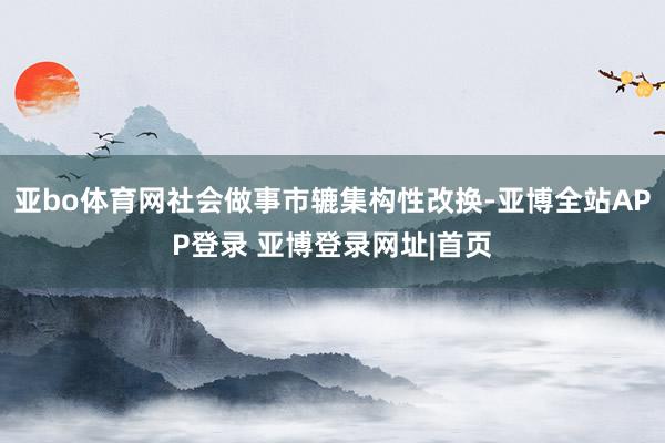 亚bo体育网社会做事市辘集构性改换-亚博全站APP登录 亚博登录网址|首页