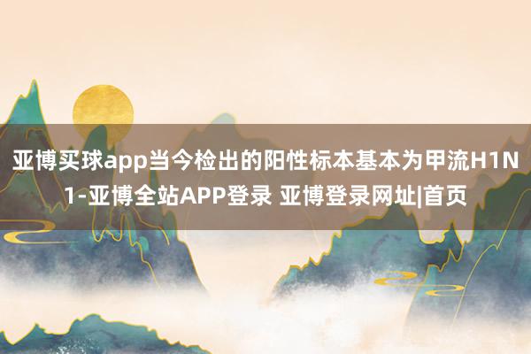 亚博买球app当今检出的阳性标本基本为甲流H1N1-亚博全站APP登录 亚博登录网址|首页