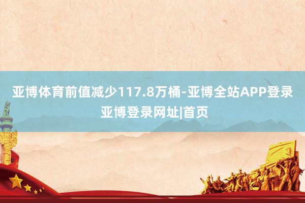 亚博体育前值减少117.8万桶-亚博全站APP登录 亚博登录网址|首页