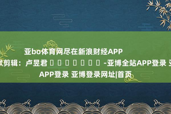 亚bo体育网尽在新浪财经APP 包袱剪辑:卢昱君 -亚博全站APP登录 亚博登录网址|首页