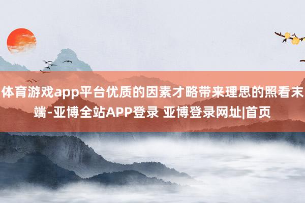 体育游戏app平台优质的因素才略带来理思的照看末端-亚博全站APP登录 亚博登录网址|首页