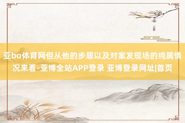 亚bo体育网但从他的步履以及对案发现场的纯属情况来看-亚博全站APP登录 亚博登录网址|首页