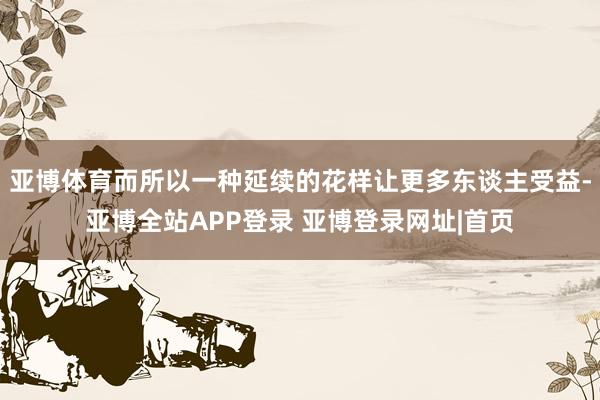 亚博体育而所以一种延续的花样让更多东谈主受益-亚博全站APP登录 亚博登录网址|首页