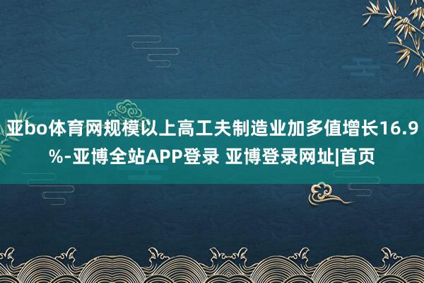 亚bo体育网规模以上高工夫制造业加多值增长16.9%-亚博全站APP登录 亚博登录网址|首页