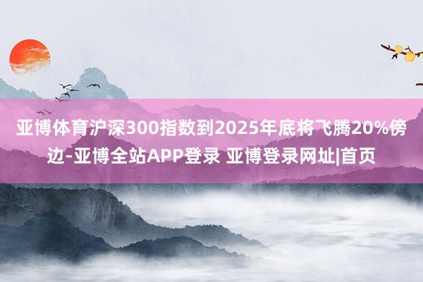 亚博体育沪深300指数到2025年底将飞腾20%傍边-亚博全站APP登录 亚博登录网址|首页