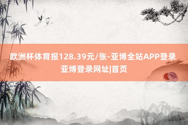 欧洲杯体育报128.39元/张-亚博全站APP登录 亚博登录网址|首页