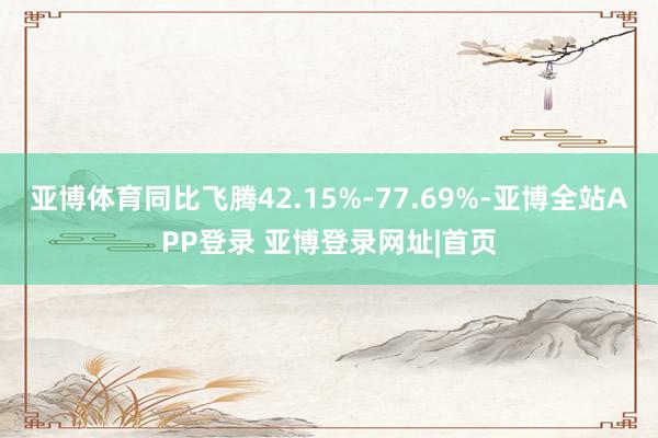 亚博体育同比飞腾42.15%-77.69%-亚博全站APP登录 亚博登录网址|首页