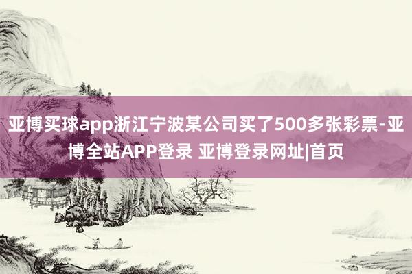 亚博买球app浙江宁波某公司买了500多张彩票-亚博全站APP登录 亚博登录网址|首页