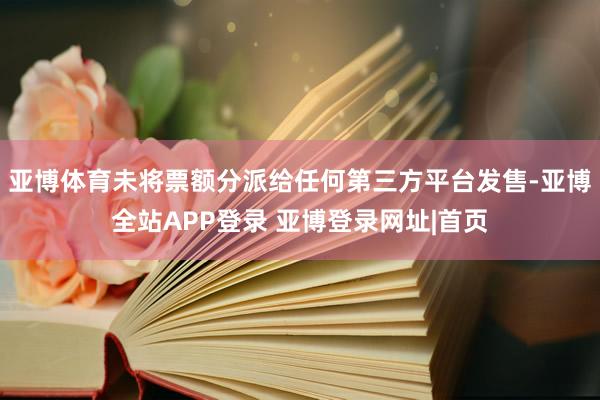 亚博体育未将票额分派给任何第三方平台发售-亚博全站APP登录 亚博登录网址|首页