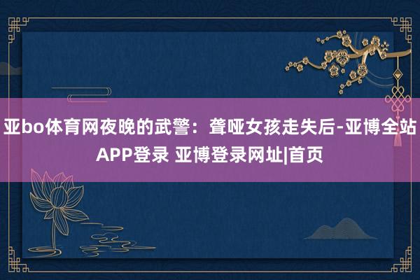 亚bo体育网夜晚的武警：聋哑女孩走失后-亚博全站APP登录 亚博登录网址|首页