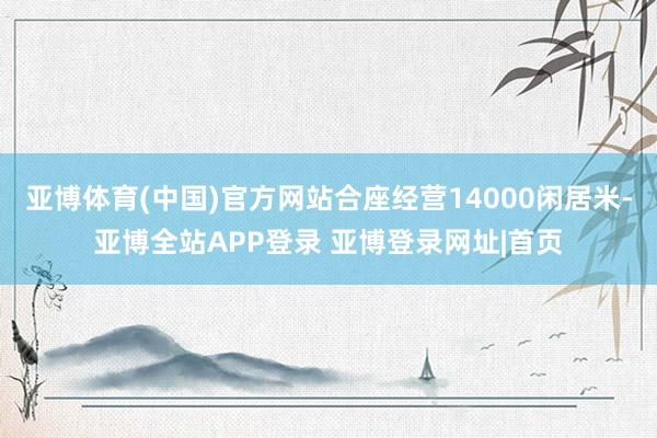 亚博体育(中国)官方网站合座经营14000闲居米-亚博全站APP登录 亚博登录网址|首页