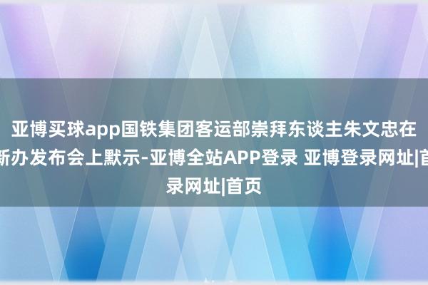 亚博买球app国铁集团客运部崇拜东谈主朱文忠在国新办发布会上默示-亚博全站APP登录 亚博登录网址|首页