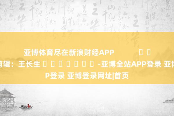 亚博体育尽在新浪财经APP 包袱剪辑:王长生 -亚博全站APP登录 亚博登录网址|首页