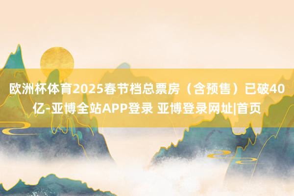 欧洲杯体育2025春节档总票房（含预售）已破40亿-亚博全站APP登录 亚博登录网址|首页