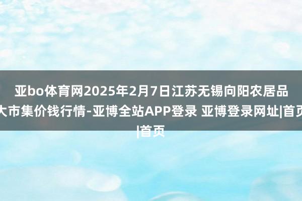 亚bo体育网2025年2月7日江苏无锡向阳农居品大市集价钱行情-亚博全站APP登录 亚博登录网址|首页