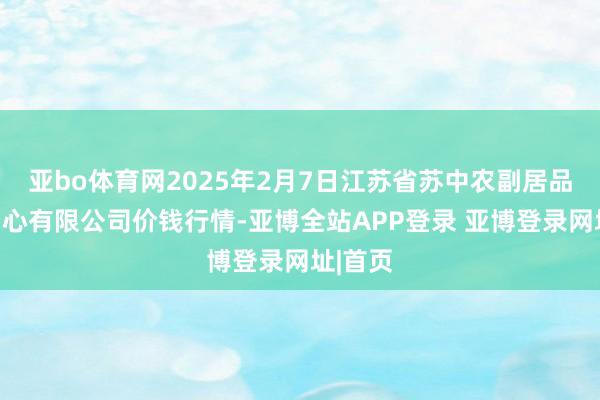 亚bo体育网2025年2月7日江苏省苏中农副居品往来中心有限公司价钱行情-亚博全站APP登录 亚博登录网址|首页