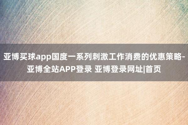 亚博买球app国度一系列刺激工作消费的优惠策略-亚博全站APP登录 亚博登录网址|首页