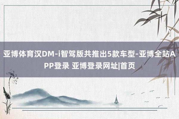 亚博体育汉DM-i智驾版共推出5款车型-亚博全站APP登录 亚博登录网址|首页