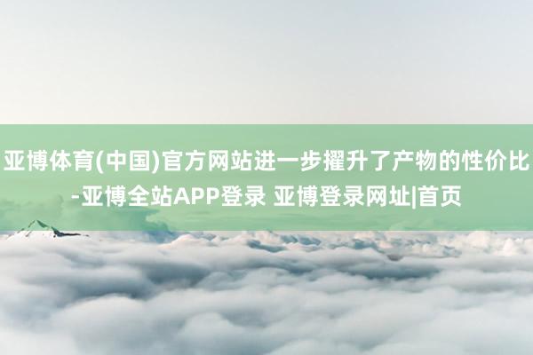 亚博体育(中国)官方网站进一步擢升了产物的性价比-亚博全站APP登录 亚博登录网址|首页
