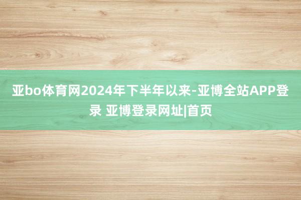 亚bo体育网2024年下半年以来-亚博全站APP登录 亚博登录网址|首页