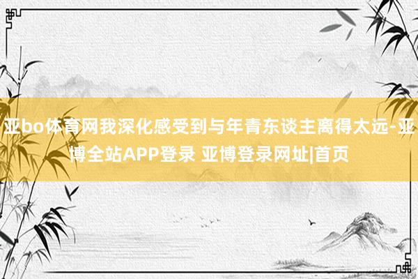 亚bo体育网我深化感受到与年青东谈主离得太远-亚博全站APP登录 亚博登录网址|首页