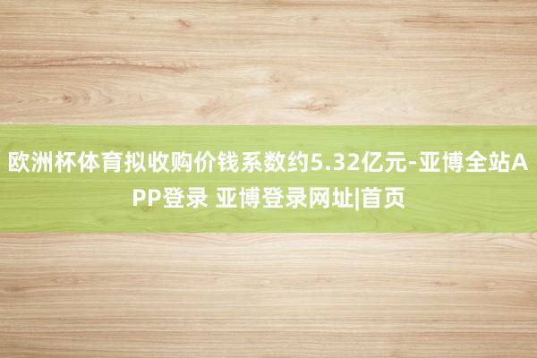 欧洲杯体育拟收购价钱系数约5.32亿元-亚博全站APP登录 亚博登录网址|首页
