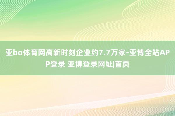亚bo体育网高新时刻企业约7.7万家-亚博全站APP登录 亚博登录网址|首页