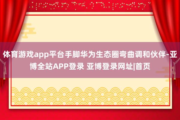 体育游戏app平台手脚华为生态圈弯曲调和伙伴-亚博全站APP登录 亚博登录网址|首页