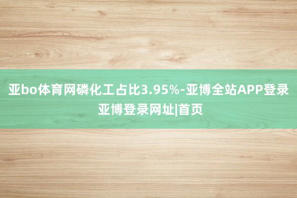 亚bo体育网磷化工占比3.95%-亚博全站APP登录 亚博登录网址|首页