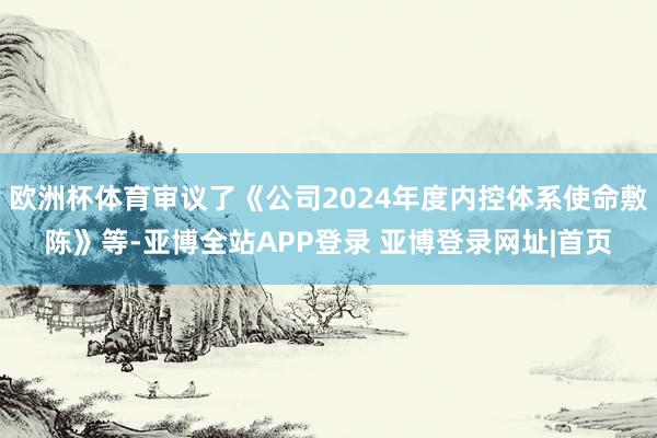 欧洲杯体育审议了《公司2024年度内控体系使命敷陈》等-亚博全站APP登录 亚博登录网址|首页