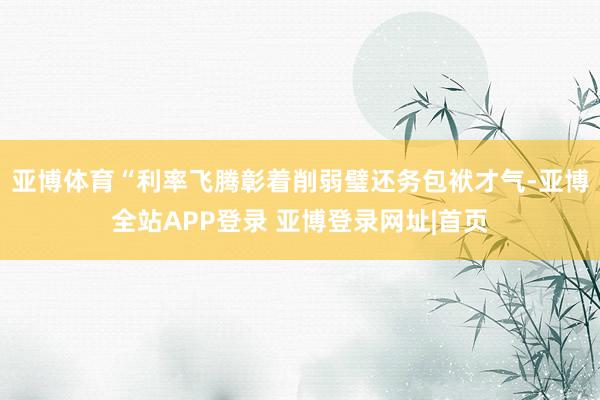 亚博体育 “利率飞腾彰着削弱璧还务包袱才气-亚博全站APP登录 亚博登录网址|首页
