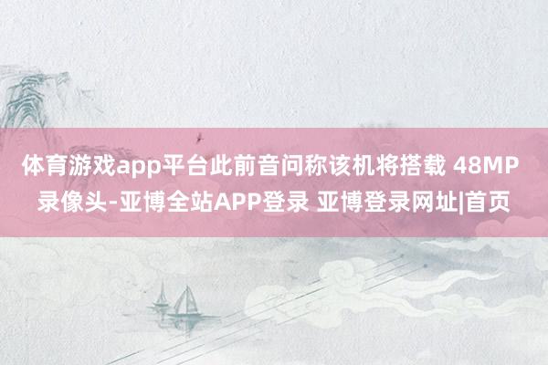 体育游戏app平台此前音问称该机将搭载 48MP 录像头-亚博全站APP登录 亚博登录网址|首页