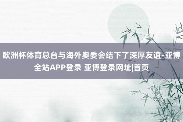 欧洲杯体育总台与海外奥委会结下了深厚友谊-亚博全站APP登录 亚博登录网址|首页