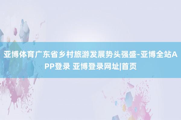 亚博体育广东省乡村旅游发展势头强盛-亚博全站APP登录 亚博登录网址|首页