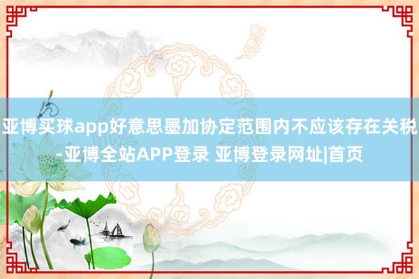 亚博买球app好意思墨加协定范围内不应该存在关税-亚博全站APP登录 亚博登录网址|首页