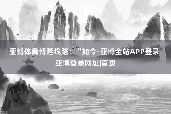 亚博体育　　博廷线路：“如今-亚博全站APP登录 亚博登录网址|首页