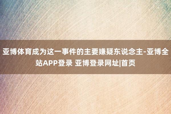 亚博体育成为这一事件的主要嫌疑东说念主-亚博全站APP登录 亚博登录网址|首页
