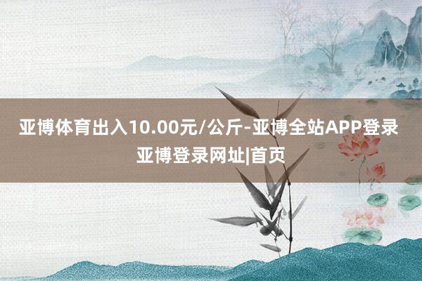 亚博体育出入10.00元/公斤-亚博全站APP登录 亚博登录网址|首页