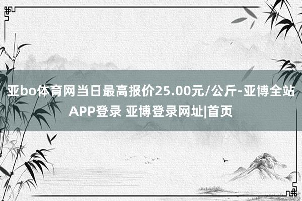 亚bo体育网当日最高报价25.00元/公斤-亚博全站APP登录 亚博登录网址|首页