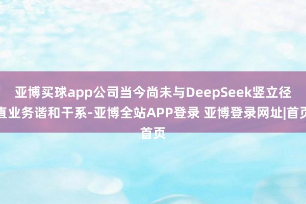 亚博买球app公司当今尚未与DeepSeek竖立径直业务谐和干系-亚博全站APP登录 亚博登录网址|首页