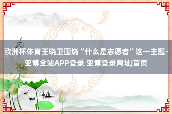 欧洲杯体育　　王晓卫围绕“什么是志愿者”这一主题-亚博全站APP登录 亚博登录网址|首页