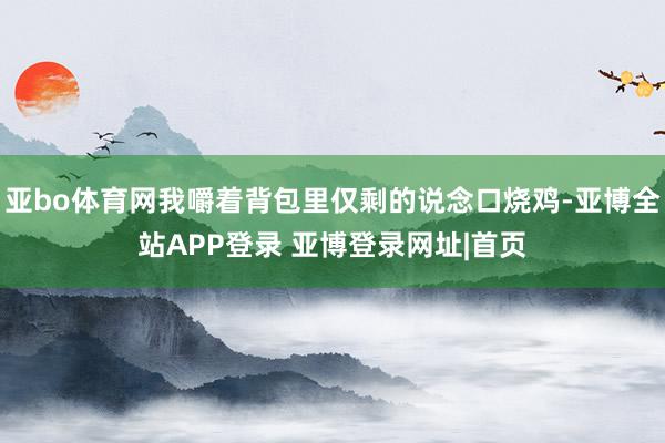 亚bo体育网我嚼着背包里仅剩的说念口烧鸡-亚博全站APP登录 亚博登录网址|首页