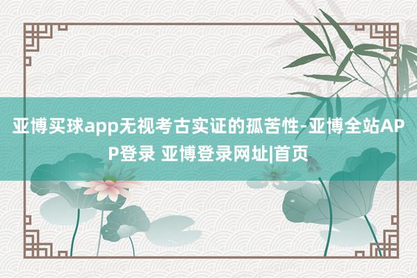 亚博买球app无视考古实证的孤苦性-亚博全站APP登录 亚博登录网址|首页