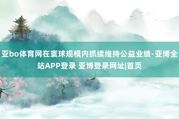 亚bo体育网在寰球规模内抓续维持公益业绩-亚博全站APP登录 亚博登录网址|首页
