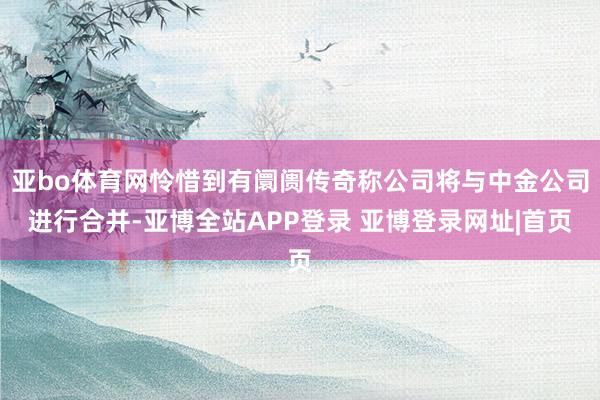 亚bo体育网怜惜到有阛阓传奇称公司将与中金公司进行合并-亚博全站APP登录 亚博登录网址|首页