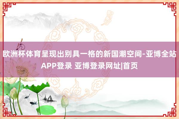 欧洲杯体育呈现出别具一格的新国潮空间-亚博全站APP登录 亚博登录网址|首页