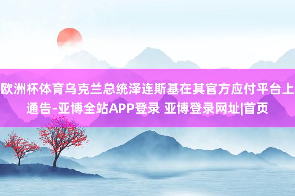 欧洲杯体育乌克兰总统泽连斯基在其官方应付平台上通告-亚博全站APP登录 亚博登录网址|首页