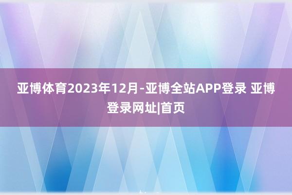 亚博体育　　2023年12月-亚博全站APP登录 亚博登录网址|首页