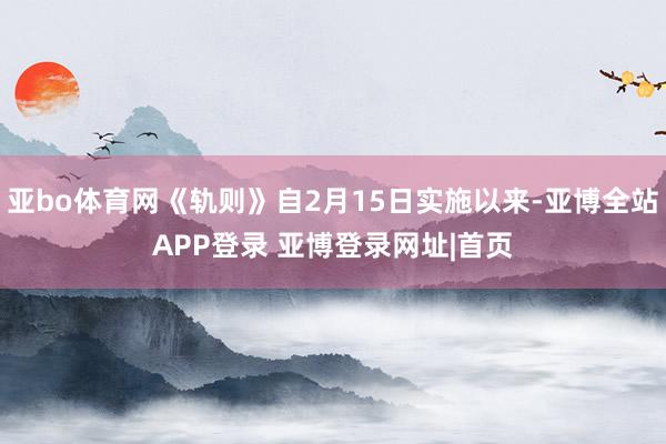 亚bo体育网《轨则》自2月15日实施以来-亚博全站APP登录 亚博登录网址|首页